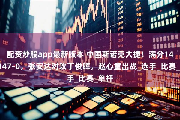 配资炒股app最新版本 中国斯诺克大捷！满分147，147-0，张安达对攻丁俊晖，赵心童出战_选手_比赛_单杆