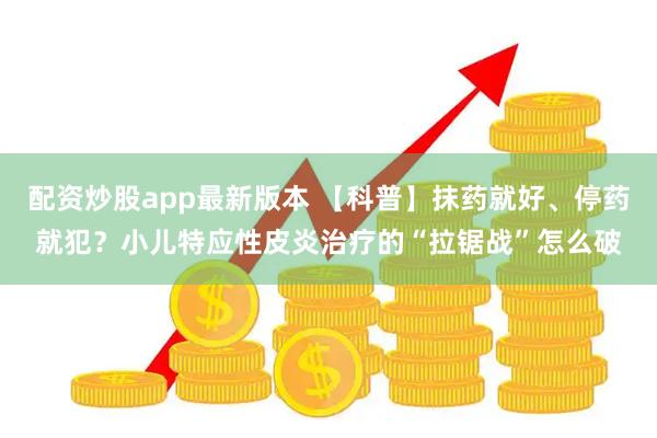 配资炒股app最新版本 【科普】抹药就好、停药就犯？小儿特应性皮炎治疗的“拉锯战”怎么破
