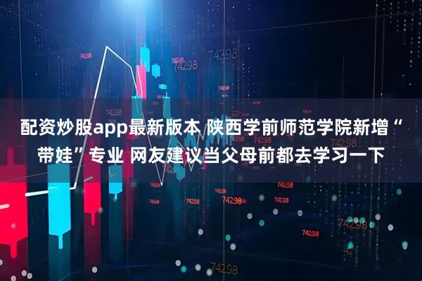配资炒股app最新版本 陕西学前师范学院新增“带娃”专业 网友建议当父母前都去学习一下
