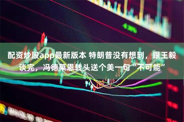 配资炒股app最新版本 特朗普没有想到，跟王毅谈完，冯德莱恩转头送个美一句“不可能”