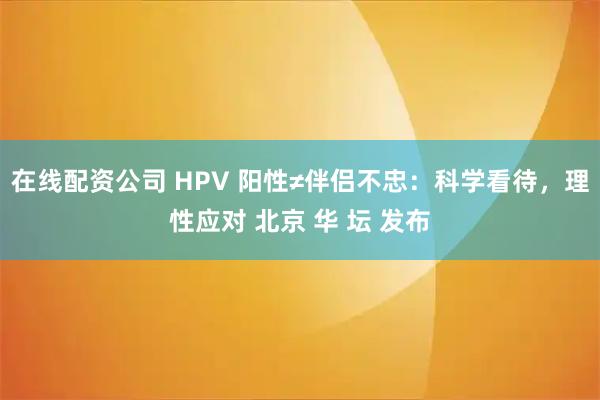 在线配资公司 HPV 阳性≠伴侣不忠：科学看待，理性应对 北京 华 坛 发布