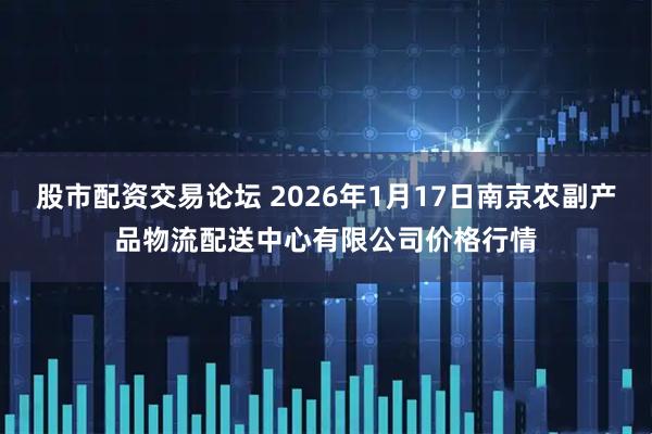 股市配资交易论坛 2026年1月17日南京农副产品物流配送中心有限公司价格行情
