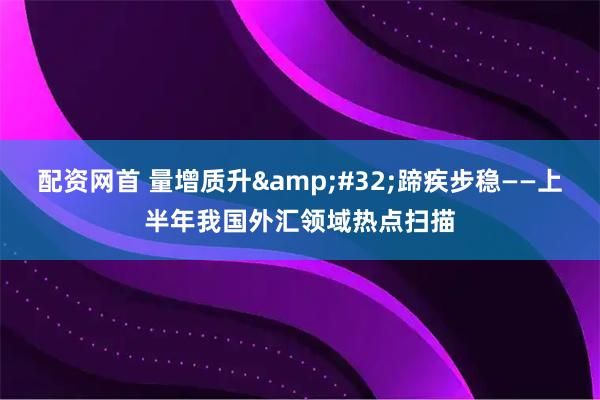 配资网首 量增质升 蹄疾步稳——上半年我国外汇领域热点扫描
